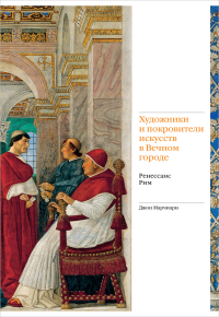 Художники и покровители искусств в Вечном городе. Ренессанс. Рим, Марчиари Джон купить книгу в Либроруме