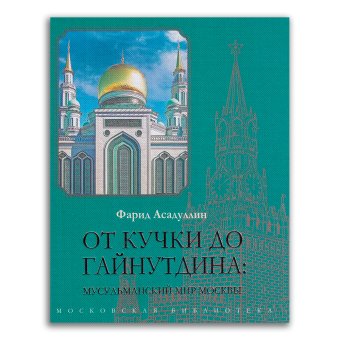 От Кучки до Гайнутдина. Мусульманский мир Москвы, Асадуллин Фарид Абдуллович купить книгу в Либроруме